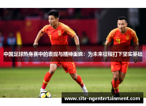 中国足球热身赛中的表现与精神面貌：为未来征程打下坚实基础