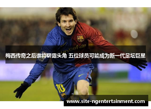 梅西传奇之后谁将崭露头角 五位球员可能成为新一代足坛巨星