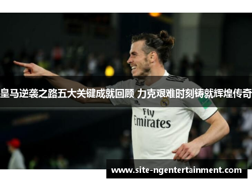 皇马逆袭之路五大关键成就回顾 力克艰难时刻铸就辉煌传奇