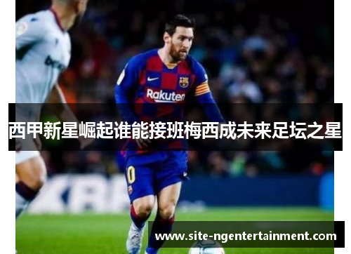 西甲新星崛起谁能接班梅西成未来足坛之星