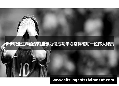 卡卡职业生涯的深刻启示为何成功未必常伴随每一位伟大球员