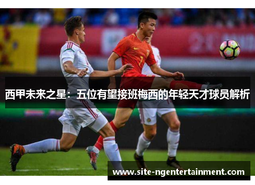 西甲未来之星：五位有望接班梅西的年轻天才球员解析