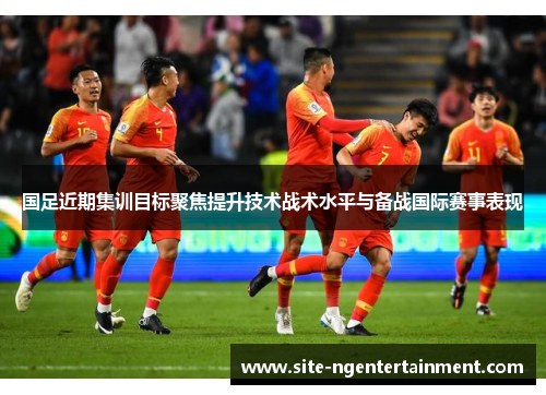 国足近期集训目标聚焦提升技术战术水平与备战国际赛事表现