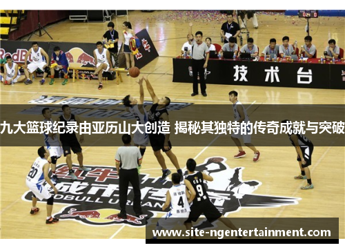 九大篮球纪录由亚历山大创造 揭秘其独特的传奇成就与突破