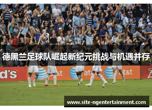 德黑兰足球队崛起新纪元挑战与机遇并存