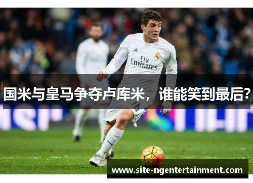 国米与皇马争夺卢库米，谁能笑到最后？