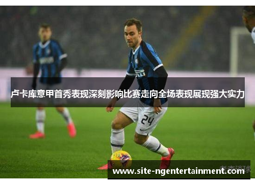 卢卡库意甲首秀表现深刻影响比赛走向全场表现展现强大实力