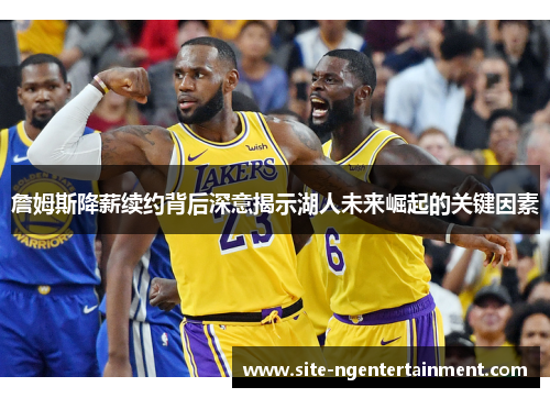 詹姆斯降薪续约背后深意揭示湖人未来崛起的关键因素