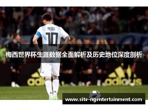 梅西世界杯生涯数据全面解析及历史地位深度剖析