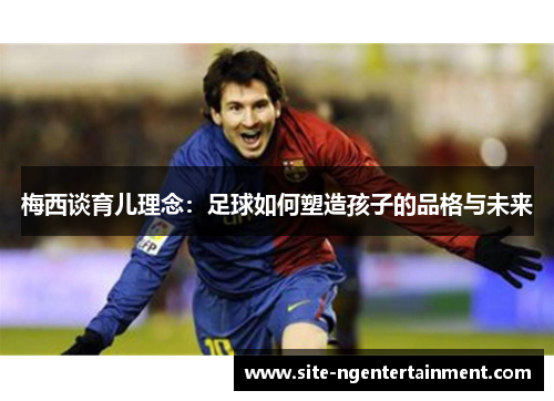 梅西谈育儿理念：足球如何塑造孩子的品格与未来