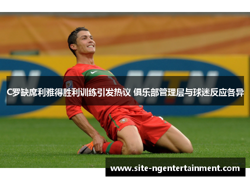 C罗缺席利雅得胜利训练引发热议 俱乐部管理层与球迷反应各异