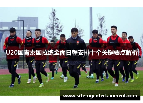 U20国青泰国拉练全面日程安排十个关键要点解析