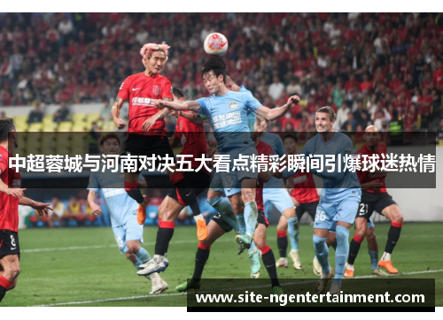 中超蓉城与河南对决五大看点精彩瞬间引爆球迷热情