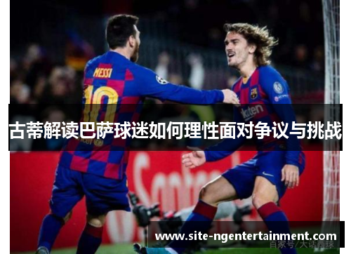 古蒂解读巴萨球迷如何理性面对争议与挑战