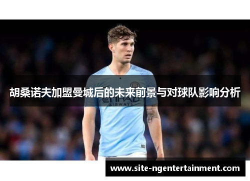 胡桑诺夫加盟曼城后的未来前景与对球队影响分析