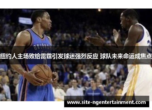 纽约人主场败给雷霆引发球迷强烈反应 球队未来命运成焦点