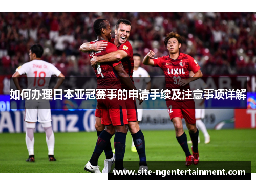 如何办理日本亚冠赛事的申请手续及注意事项详解
