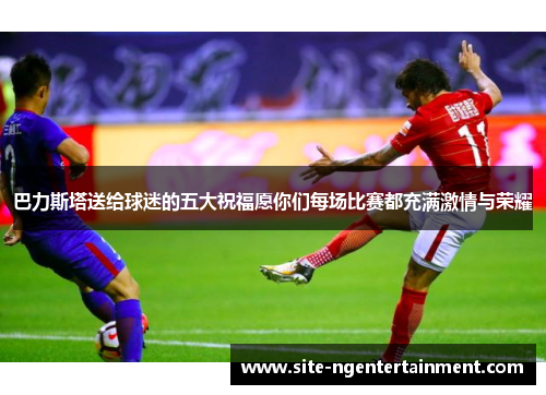 巴力斯塔送给球迷的五大祝福愿你们每场比赛都充满激情与荣耀