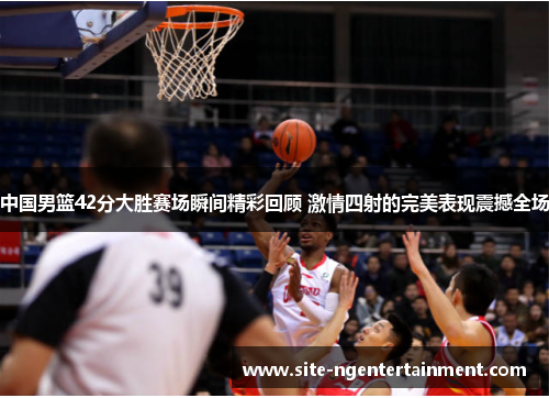 中国男篮42分大胜赛场瞬间精彩回顾 激情四射的完美表现震撼全场