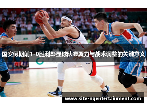 国安假期前1-0胜利彰显球队凝聚力与战术调整的关键意义