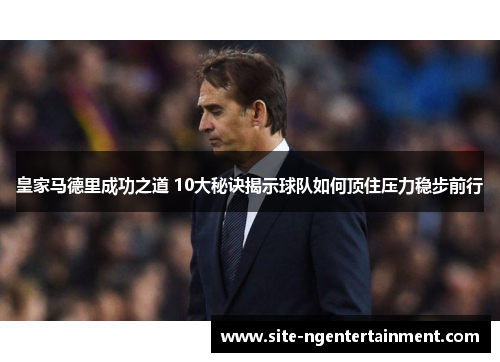 皇家马德里成功之道 10大秘诀揭示球队如何顶住压力稳步前行