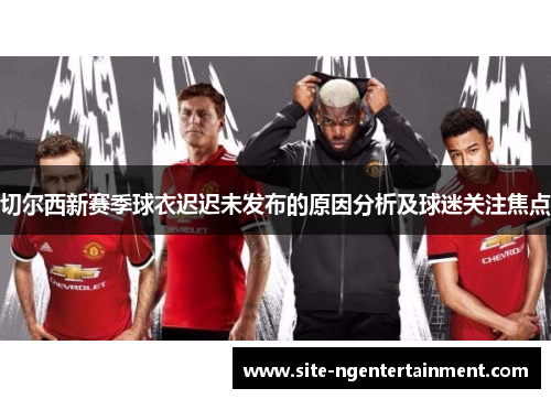 切尔西新赛季球衣迟迟未发布的原因分析及球迷关注焦点