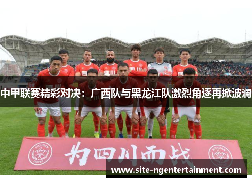 中甲联赛精彩对决：广西队与黑龙江队激烈角逐再掀波澜