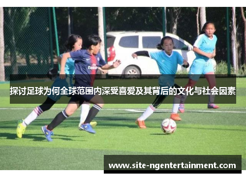 探讨足球为何全球范围内深受喜爱及其背后的文化与社会因素