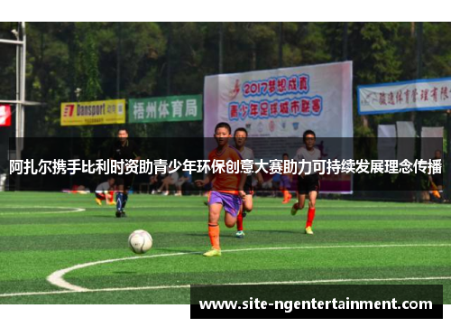 阿扎尔携手比利时资助青少年环保创意大赛助力可持续发展理念传播