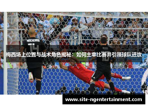 梅西场上位置与战术角色揭秘：如何主宰比赛并引领球队进攻