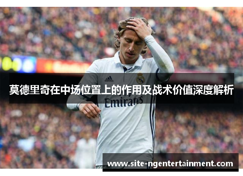莫德里奇在中场位置上的作用及战术价值深度解析