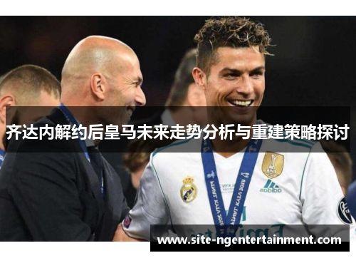 齐达内解约后皇马未来走势分析与重建策略探讨