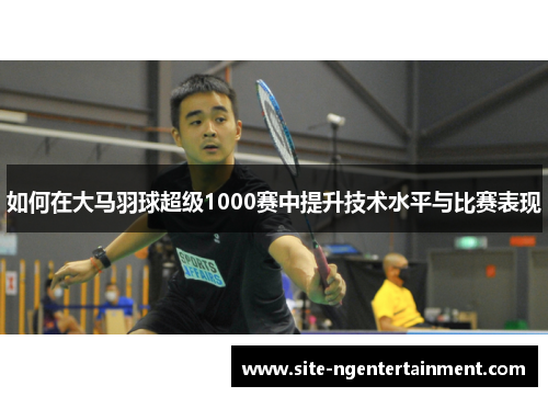 如何在大马羽球超级1000赛中提升技术水平与比赛表现 如何在大马羽球超级1000赛中提升技术水平与比赛表现