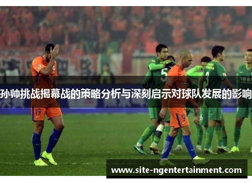 孙帅挑战揭幕战的策略分析与深刻启示对球队发展的影响 孙帅挑战揭幕战的策略分析与深刻启示对球队发展的影响