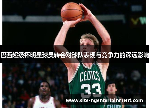 巴西超级杯明星球员转会对球队表现与竞争力的深远影响 巴西超级杯明星球员转会对球队表现与竞争力的深远影响