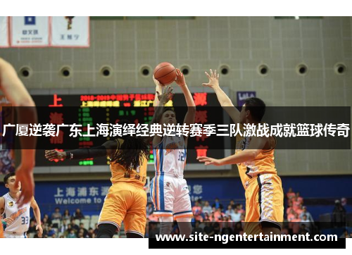 广厦逆袭广东上海演绎经典逆转赛季三队激战成就篮球传奇 广厦逆袭广东上海演绎经典逆转赛季三队激战成就篮球传奇