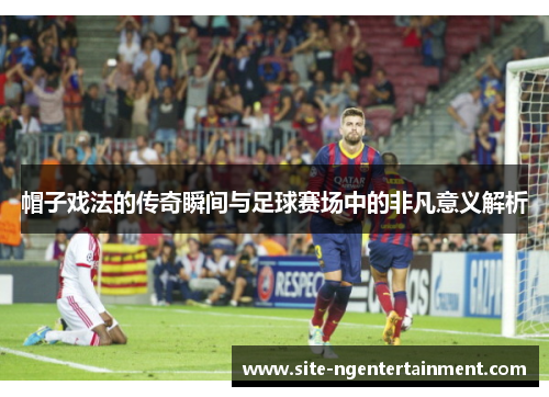 帽子戏法的传奇瞬间与足球赛场中的非凡意义解析 帽子戏法的传奇瞬间与足球赛场中的非凡意义解析