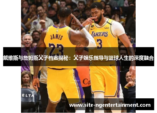 戴维斯与詹姆斯父子档案揭秘：父子娱乐指导与篮球人生的深度融合