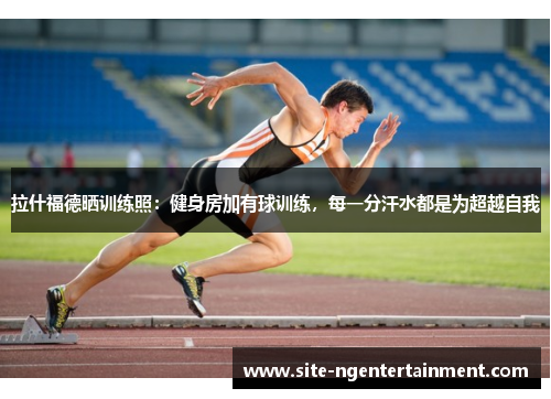 拉什福德晒训练照：健身房加有球训练，每一分汗水都是为超越自我