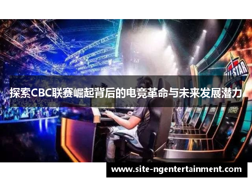 探索CBC联赛崛起背后的电竞革命与未来发展潜力 探索CBC联赛崛起背后的电竞革命与未来发展潜力