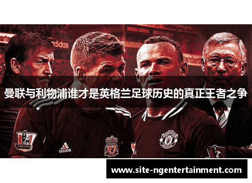 曼联与利物浦谁才是英格兰足球历史的真正王者之争 曼联与利物浦谁才是英格兰足球历史的真正王者之争