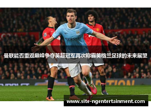曼联能否重返巅峰争夺英超冠军再次称霸英格兰足球的未来展望 曼联能否重返巅峰争夺英超冠军再次称霸英格兰足球的未来展望