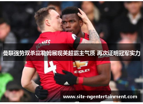 曼联强势双杀富勒姆展现英超霸主气质 再次证明冠军实力 曼联强势双杀富勒姆展现英超霸主气质 再次证明冠军实力