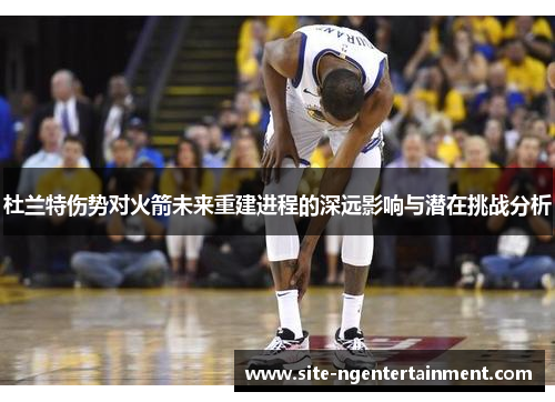 杜兰特伤势对火箭未来重建进程的深远影响与潜在挑战分析