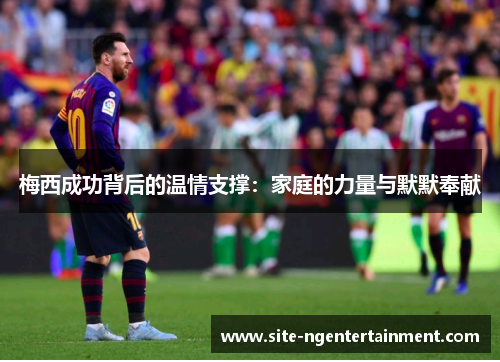梅西成功背后的温情支撑:家庭的力量与默默奉献 梅西成功背后的温情支撑:家庭的力量与默默奉献