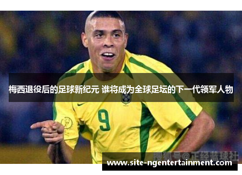 梅西退役后的足球新纪元 谁将成为全球足坛的下一代领军人物 梅西退役后的足球新纪元 谁将成为全球足坛的下一代领军人物