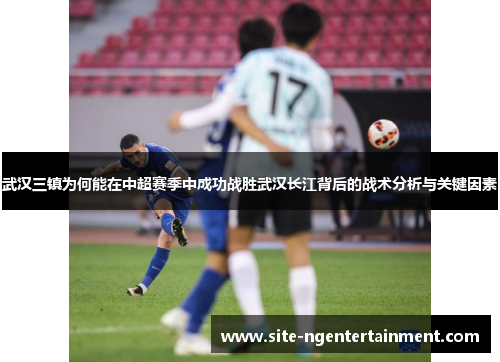 武汉三镇为何能在中超赛季中成功战胜武汉长江背后的战术分析与关键因素