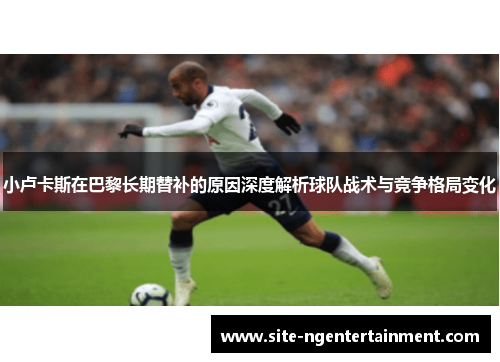 小卢卡斯在巴黎长期替补的原因深度解析球队战术与竞争格局变化 小卢卡斯在巴黎长期替补的原因深度解析球队战术与竞争格局变化