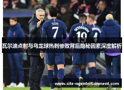 瓦尔迪点射与乌龙球热刺惨败背后隐秘因素深度解析 瓦尔迪点射与乌龙球热刺惨败背后隐秘因素深度解析