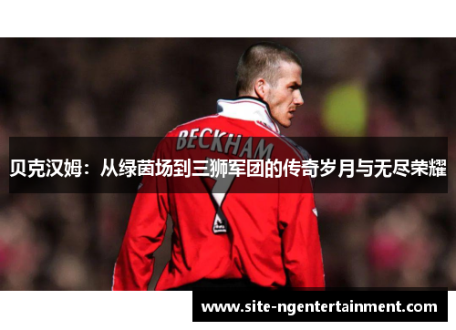 贝克汉姆：从绿茵场到三狮军团的传奇岁月与无尽荣耀